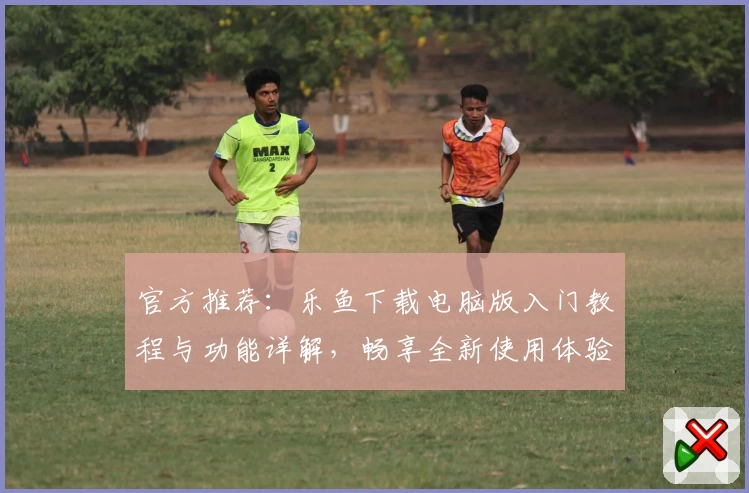 官方推荐：乐鱼下载电脑版入门教程与功能详解，畅享全新使用体验