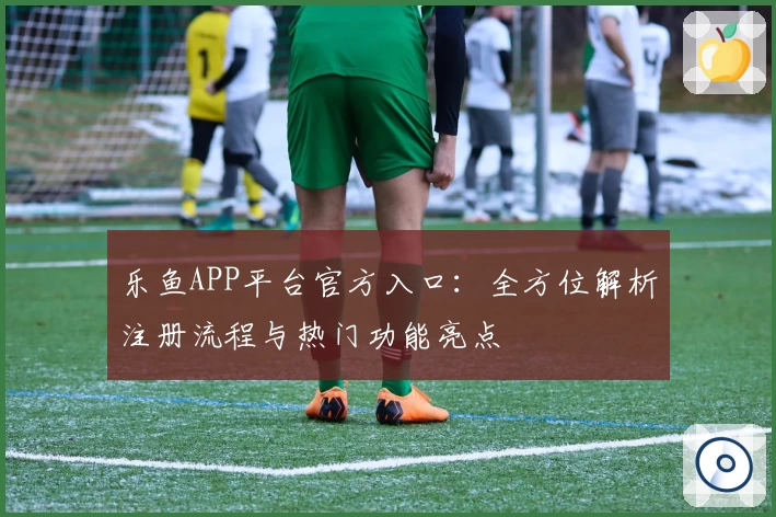 乐鱼APP平台官方入口：全方位解析注册流程与热门功能亮点