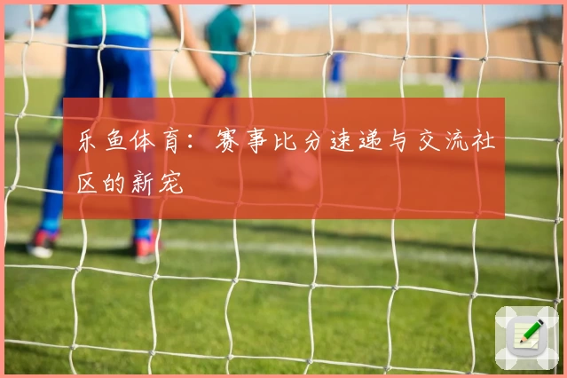 乐鱼体育：赛事比分速递与交流社区的新宠