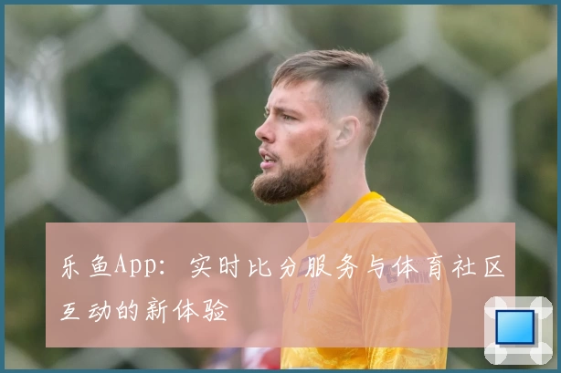 乐鱼App：实时比分服务与体育社区互动的新体验