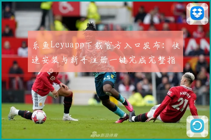 乐鱼Leyuapp下载官方入口发布:快速安装与新手注册一键完成完整指南