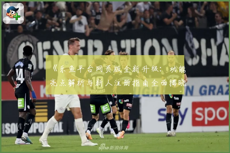 《乐鱼平台网页版全新升级：功能亮点解析与新人注册指南全面揭晓》