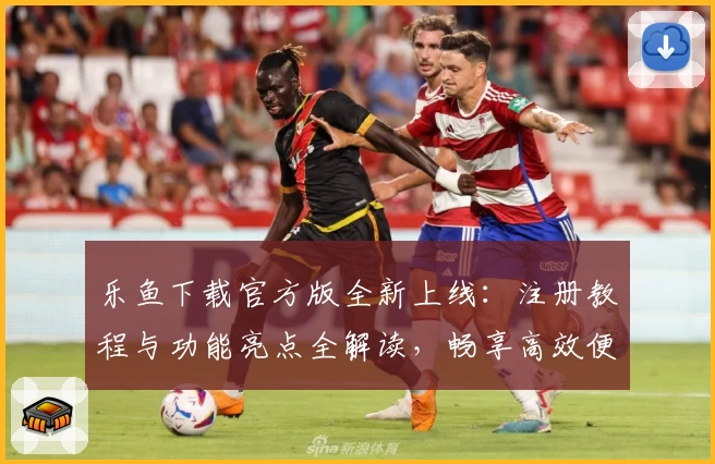 乐鱼下载官方版全新上线：注册教程与功能亮点全解读，畅享高效便捷体验！