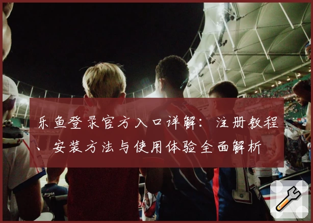 乐鱼登录官方入口详解：注册教程、安装方法与使用体验全面解析