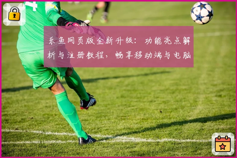 乐鱼网页版全新升级：功能亮点解析与注册教程，畅享移动端与电脑版无缝切换