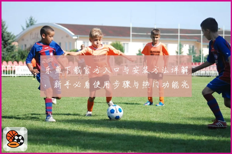 乐鱼下载官方入口与安装方法详解，新手必看使用步骤与热门功能亮点解析