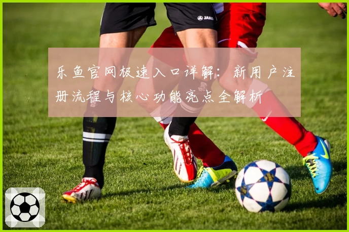 乐鱼官网极速入口详解：新用户注册流程与核心功能亮点全解析