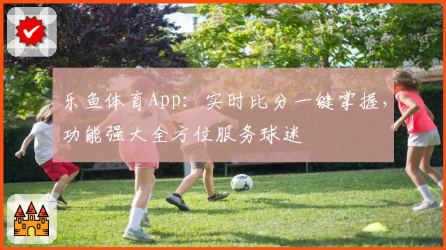 乐鱼体育App：实时比分一键掌握，功能强大全方位服务球迷