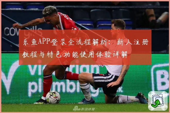 乐鱼APP登录全流程解析：新人注册教程与特色功能使用体验详解