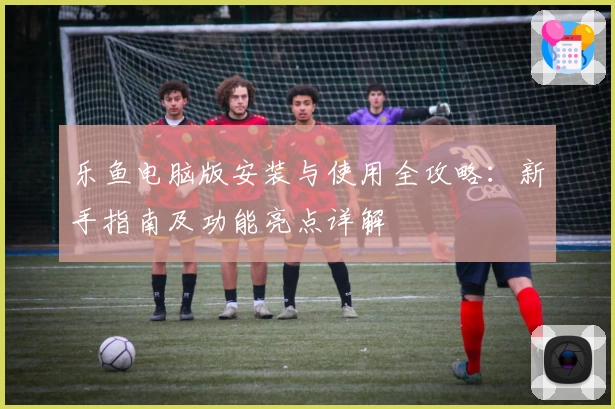 乐鱼电脑版安装与使用全攻略：新手指南及功能亮点详解