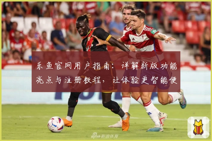 乐鱼官网用户指南：详解新版功能亮点与注册教程，让体验更智能便捷
