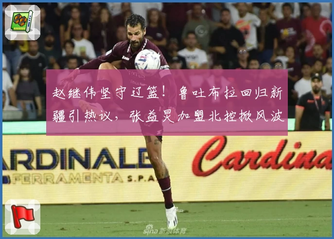 赵继伟坚守辽篮！鲁吐布拉回归新疆引热议，张益炅加盟北控掀风波