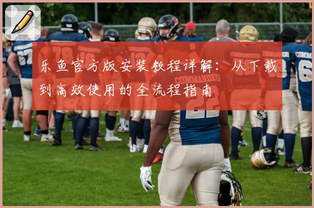 乐鱼官方版安装教程详解:从下载到高效使用的全流程指南