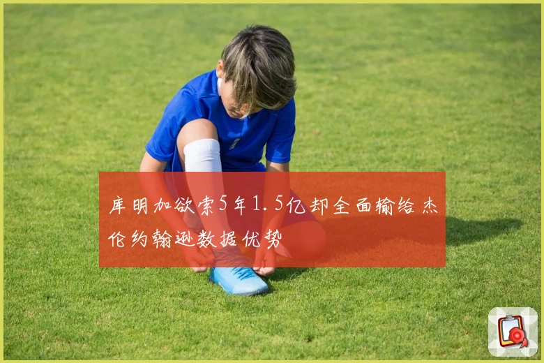 库明加欲索5年1.5亿却全面输给杰伦约翰逊数据优势