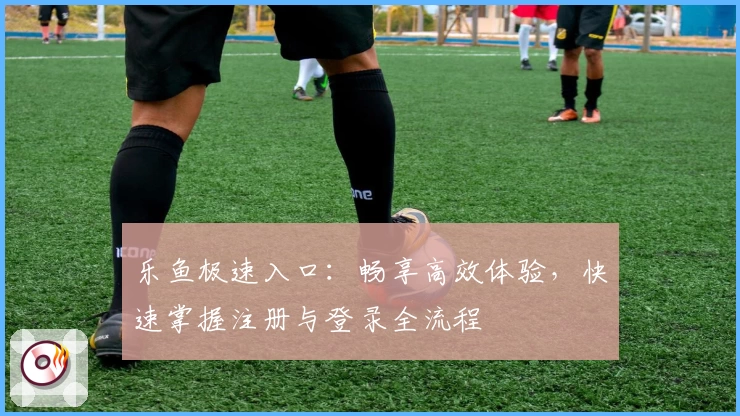 乐鱼极速入口:畅享高效体验,快速掌握注册与登录全流程