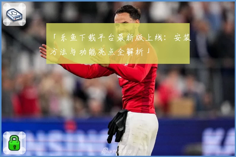 「乐鱼下载平台最新版上线：安装方法与功能亮点全解析」