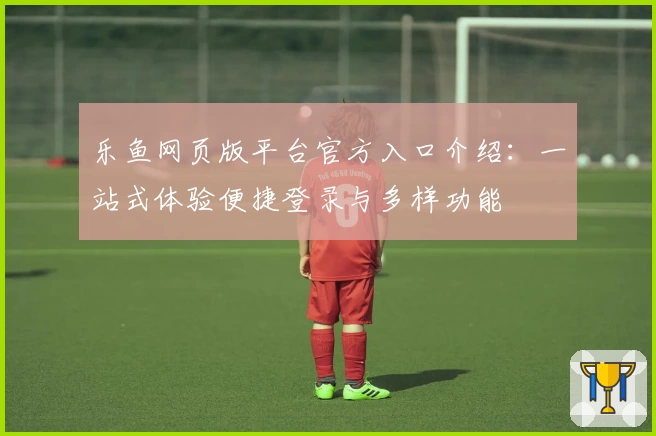 乐鱼网页版平台官方入口介绍：一站式体验便捷登录与多样功能