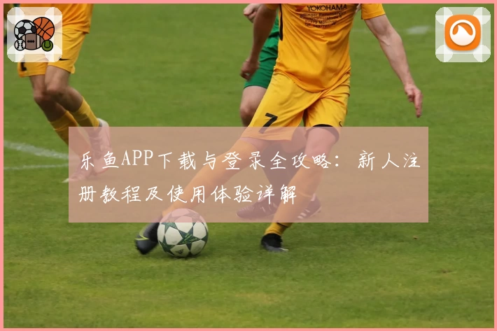 乐鱼APP下载与登录全攻略：新人注册教程及使用体验详解