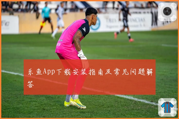 乐鱼App下载安装指南及常见问题解答