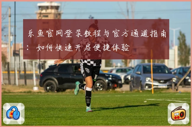 乐鱼官网登录教程与官方通道指南：如何快速开启便捷体验