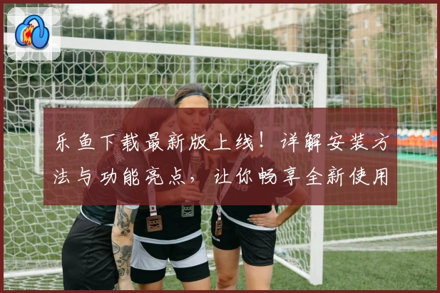 乐鱼下载最新版上线！详解安装方法与功能亮点，让你畅享全新使用体验