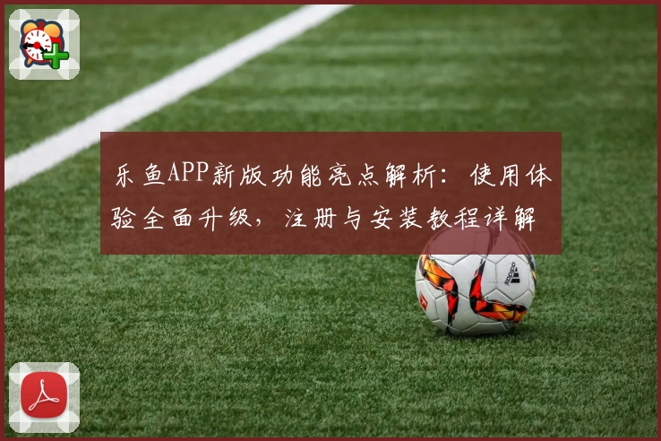乐鱼APP新版功能亮点解析：使用体验全面升级，注册与安装教程详解