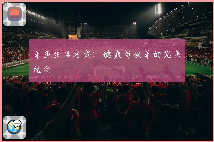乐鱼生活方式：健康与快乐的完美结合