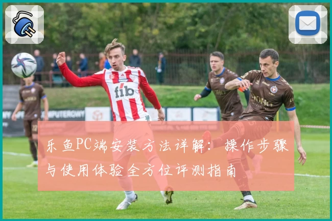 乐鱼PC端安装方法详解：操作步骤与使用体验全方位评测指南