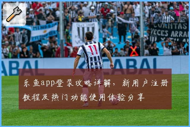 乐鱼app登录攻略详解，新用户注册教程及热门功能使用体验分享