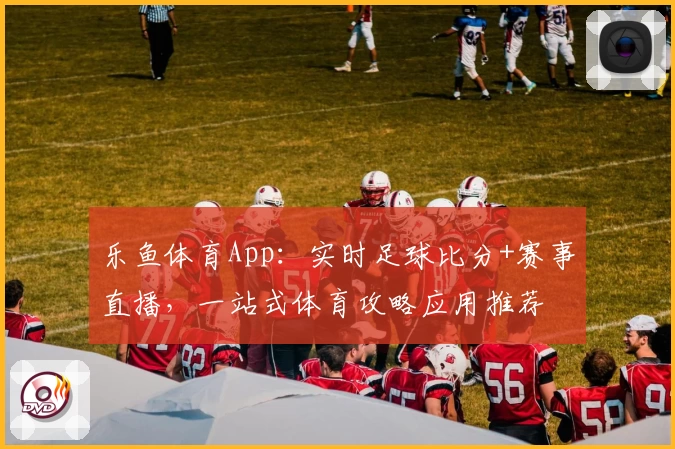 乐鱼体育App：实时足球比分+赛事直播，一站式体育攻略应用推荐