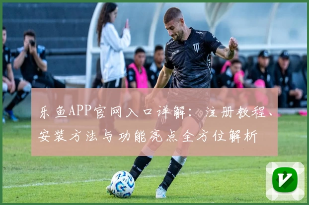 乐鱼APP官网入口详解：注册教程、安装方法与功能亮点全方位解析