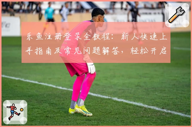 乐鱼注册登录全教程:新人快速上手指南及常见问题解答,轻松开启畅享体验
