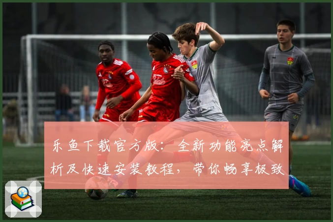 乐鱼下载官方版：全新功能亮点解析及快速安装教程，带你畅享极致体验