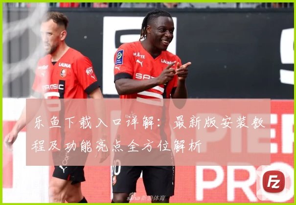 乐鱼下载入口详解：最新版安装教程及功能亮点全方位解析