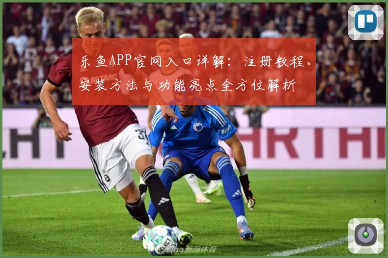 乐鱼APP官网入口详解:注册教程、安装方法与功能亮点全方位解析