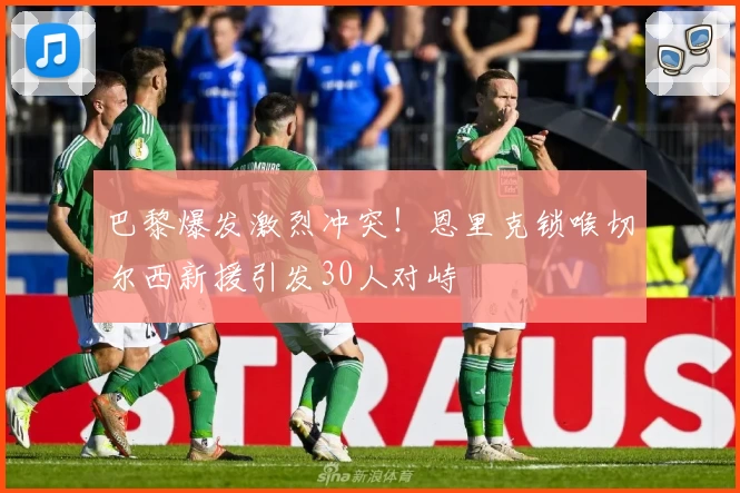 巴黎爆发激烈冲突！恩里克锁喉切尔西新援引发30人对峙