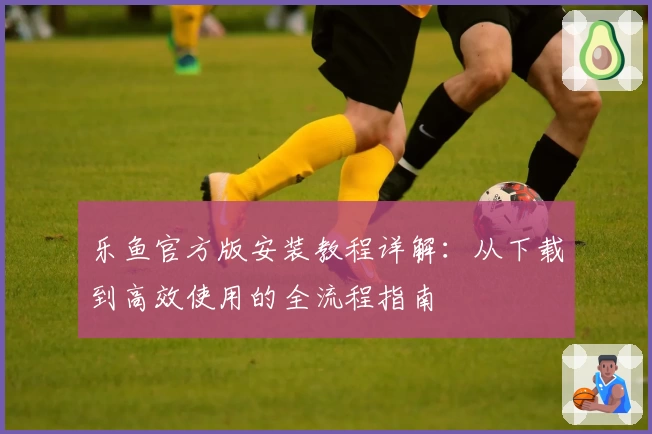 乐鱼官方版安装教程详解:从下载到高效使用的全流程指南