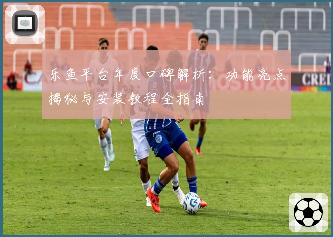 乐鱼平台年度口碑解析：功能亮点揭秘与安装教程全指南