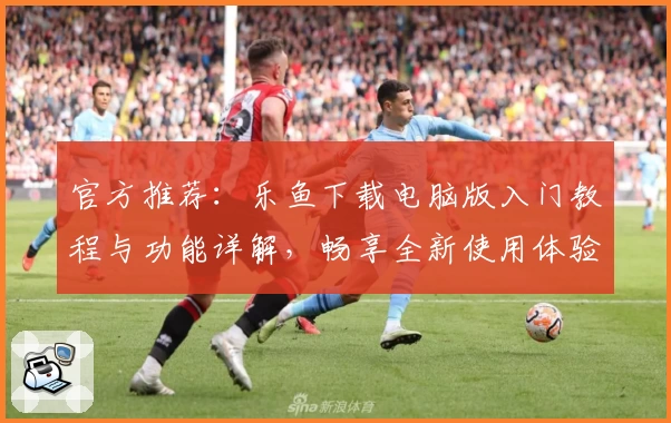 官方推荐：乐鱼下载电脑版入门教程与功能详解，畅享全新使用体验