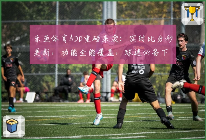 乐鱼体育App重磅来袭：实时比分秒更新，功能全能覆盖，球迷必备下载推荐