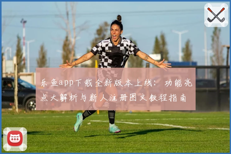 乐鱼app下载全新版本上线：功能亮点大解析与新人注册图文教程指南