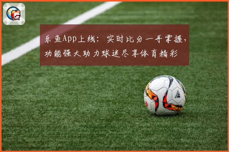 乐鱼App上线：实时比分一手掌握，功能强大助力球迷尽享体育精彩
