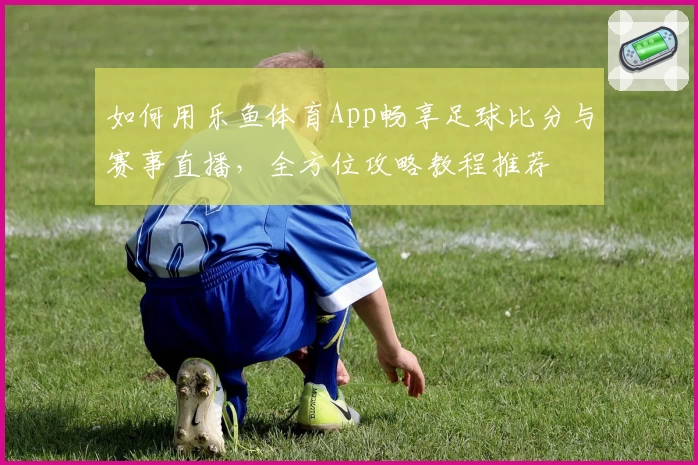 如何用乐鱼体育App畅享足球比分与赛事直播，全方位攻略教程推荐