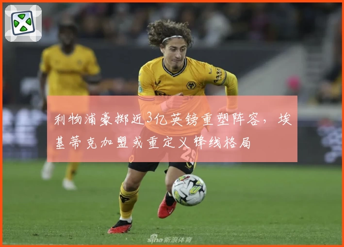 利物浦豪掷近3亿英镑重塑阵容，埃基蒂克加盟或重定义锋线格局