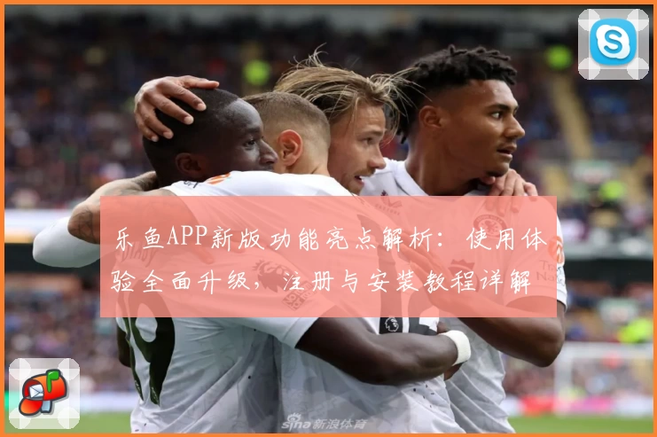 乐鱼APP新版功能亮点解析：使用体验全面升级，注册与安装教程详解