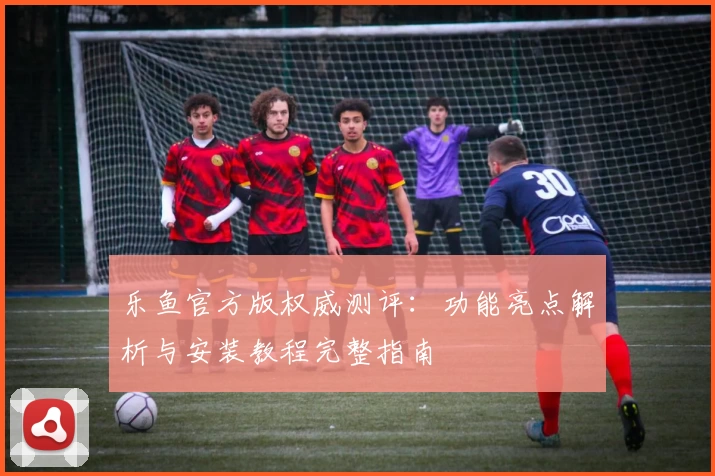 乐鱼官方版权威测评：功能亮点解析与安装教程完整指南