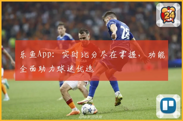 乐鱼App：实时比分尽在掌握，功能全面助力球迷优选