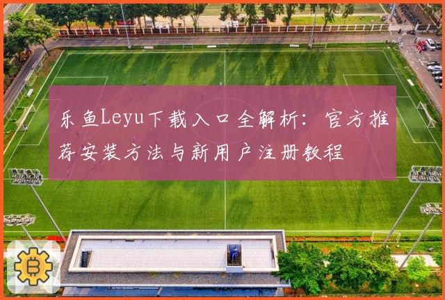乐鱼Leyu下载入口全解析：官方推荐安装方法与新用户注册教程