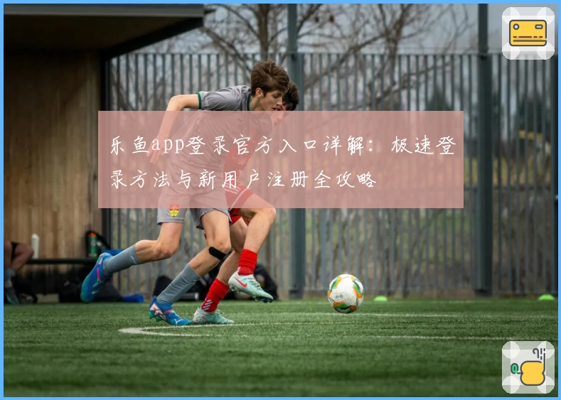 乐鱼app登录官方入口详解：极速登录方法与新用户注册全攻略