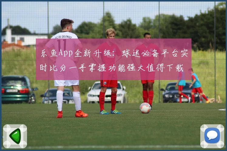 乐鱼App全新升级：球迷必备平台实时比分一手掌握功能强大值得下载